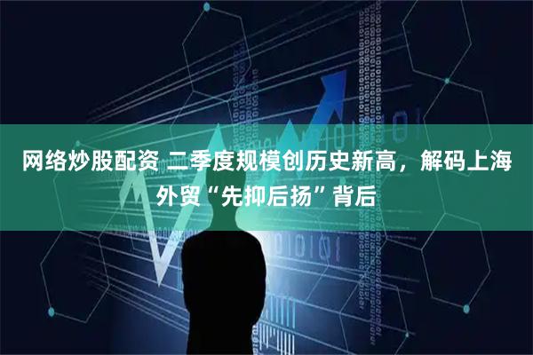 网络炒股配资 二季度规模创历史新高，解码上海外贸“先抑后扬”背后