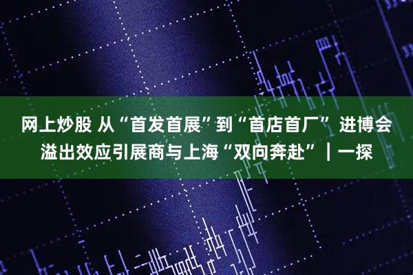 网上炒股 从“首发首展”到“首店首厂” 进博会溢出效应引展商与上海“双向奔赴”︱一探