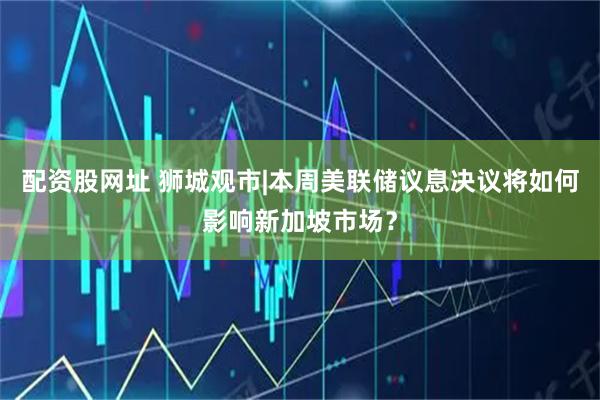 配资股网址 狮城观市|本周美联储议息决议将如何影响新加坡市场？