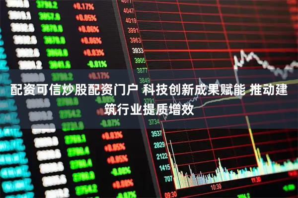 配资可信炒股配资门户 科技创新成果赋能 推动建筑行业提质增效