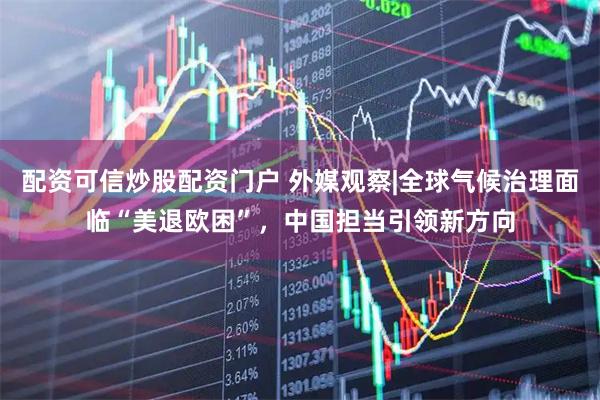 配资可信炒股配资门户 外媒观察|全球气候治理面临“美退欧困”，中国担当引领新方向