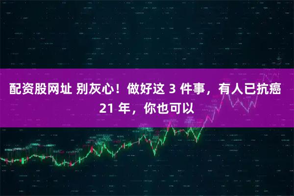 配资股网址 别灰心！做好这 3 件事，有人已抗癌 21 年，你也可以