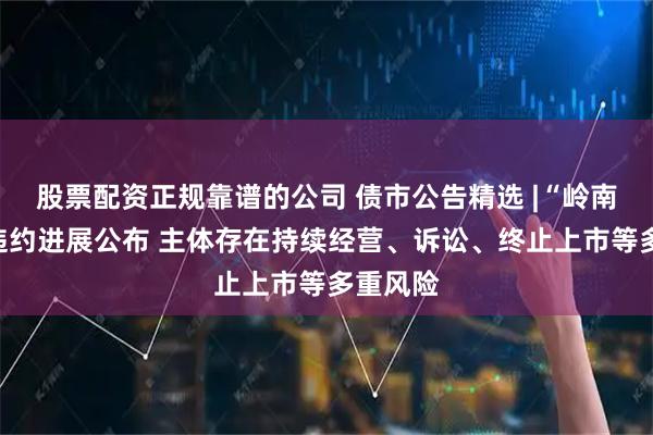 股票配资正规靠谱的公司 债市公告精选 |“岭南转债”违约进展公布 主体存在持续经营、诉讼、终止上市等多重风险