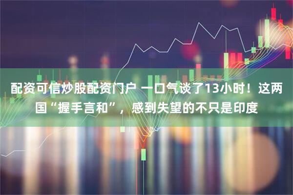 配资可信炒股配资门户 一口气谈了13小时！这两国“握手言和”，感到失望的不只是印度