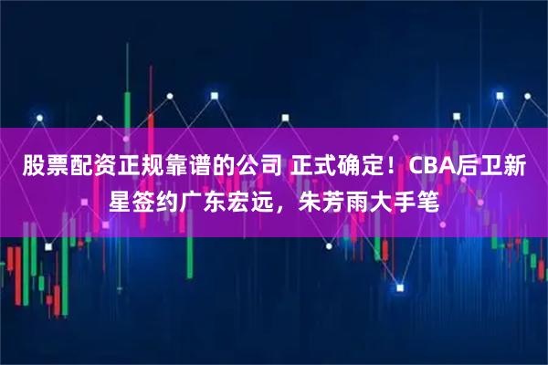 股票配资正规靠谱的公司 正式确定！CBA后卫新星签约广东宏远，朱芳雨大手笔