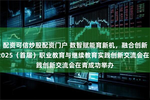 配资可信炒股配资门户 数智赋能育新机，融合创新启新程——2025（首届）职业教育与继续教育实践创新交流会在青成功举办