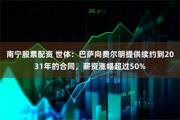 南宁股票配资 世体：巴萨向费尔明提供续约到2031年的合同，薪资涨幅超过50%